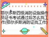 鄂尔多斯四级消防设施操作员证书考试通过后怎么找工作(鄂尔多斯消防证找工作)