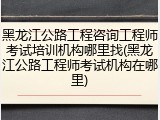 黑龙江公路工程咨询工程师考试培训机构哪里找(黑龙江公路工程师考试机构在哪里)