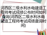 河西区二级水利水电建造工程师考试成绩公布时间如何查询(河西区二级水利水电建造工程师考试成绩查询时间)