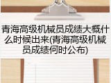 青海高级机械员成绩大概什么时候出来(青海高级机械员成绩何时公布)