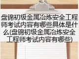 盘锦初级金属冶炼安全工程师考试内容有哪些具体是什么(盘锦初级金属冶炼安全工程师考试内容有哪些)