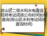 房山区二级水利水电建造工程师考试成绩公布时间如何查询(房山区水利考试成绩查询时间)