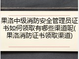 果洛中级消防安全管理员证书如何领取有哪些渠道呢(果洛消防证书领取渠道)