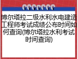 博尔塔拉二级水利水电建造工程师考试成绩公布时间如何查询(博尔塔拉水利考试时间查询)