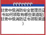 甘肃中级消防安全管理员证书如何领取有哪些渠道呢(甘肃中级消防证书领取渠道)