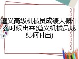 遵义高级机械员成绩大概什么时候出来(遵义机械员成绩何时出)