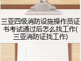 三亚四级消防设施操作员证书考试通过后怎么找工作(三亚消防证找工作)