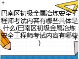 巴南区初级金属冶炼安全工程师考试内容有哪些具体是什么(巴南区初级金属冶炼安全工程师考试内容有哪些)