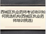 西城区执业药师考试培训如何挑选机构(西城区执业药师培训挑选)