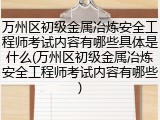 万州区初级金属冶炼安全工程师考试内容有哪些具体是什么(万州区初级金属冶炼安全工程师考试内容有哪些)