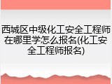 西城区中级化工安全工程师在哪里学怎么报名(化工安全工程师报名)