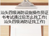 汕头四级消防设施操作员证书考试通过后怎么找工作(汕头四级消防证找工作)