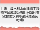 甘肃二级水利水电建造工程师考试成绩公布时间如何查询(甘肃水利考试成绩查询时间)