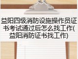 益阳四级消防设施操作员证书考试通过后怎么找工作(益阳消防证书找工作)