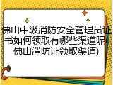 佛山中级消防安全管理员证书如何领取有哪些渠道呢(佛山消防证领取渠道)