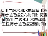 保山二级水利水电建造工程师考试成绩公布时间如何查询(保山二级水利水电建造工程师考试成绩查询时间)