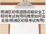 杨浦区初级道路运输安全工程师考试有用吗难度如何含金量(杨浦区初级考试有用)