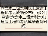六盘水二级水利水电建造工程师考试成绩公布时间如何查询(六盘水二级水利水电建造工程师考试成绩查询时间)