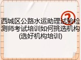 西城区公路水运助理试验检测师考试培训如何挑选机构(选好机构培训)