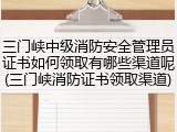 三门峡中级消防安全管理员证书如何领取有哪些渠道呢(三门峡消防证书领取渠道)