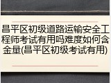 昌平区初级道路运输安全工程师考试有用吗难度如何含金量(昌平区初级考试有用)