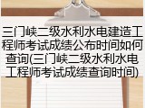 三门峡二级水利水电建造工程师考试成绩公布时间如何查询(三门峡二级水利水电工程师考试成绩查询时间)