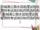 防城港公路水运助理试验检测师考试培训如何挑选机构(防城港公路水运助理试验检测师考试培训如何选机构)