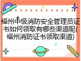 福州中级消防安全管理员证书如何领取有哪些渠道呢(福州消防证书领取渠道)
