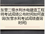 东营二级水利水电建造工程师考试成绩公布时间如何查询(东营水利考试成绩查询时间)