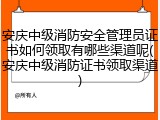 安庆中级消防安全管理员证书如何领取有哪些渠道呢(安庆中级消防证书领取渠道)