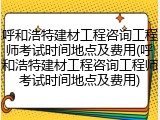 呼和浩特建材工程咨询工程师考试时间地点及费用(呼和浩特建材工程咨询工程师考试时间地点及费用)