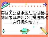 嘉峪关公路水运助理试验检测师考试培训如何挑选机构(选好机构培训)