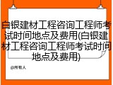 白银建材工程咨询工程师考试时间地点及费用(白银建材工程咨询工程师考试时间地点及费用)