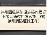 徐州四级消防设施操作员证书考试通过后怎么找工作(徐州消防证找工作)