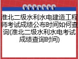 淮北二级水利水电建造工程师考试成绩公布时间如何查询(淮北二级水利水电考试成绩查询时间)