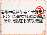 常州中级消防安全管理员证书如何领取有哪些渠道呢(常州消防证书领取渠道)