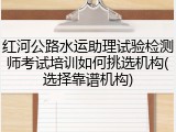 红河公路水运助理试验检测师考试培训如何挑选机构(选择靠谱机构)