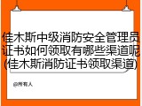 佳木斯中级消防安全管理员证书如何领取有哪些渠道呢(佳木斯消防证书领取渠道)