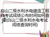 白山二级水利水电建造工程师考试成绩公布时间如何查询(白山二级水利水电考试成绩查询时间)
