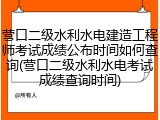 营口二级水利水电建造工程师考试成绩公布时间如何查询(营口二级水利水电考试成绩查询时间)