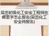 吴忠初级化工安全工程师在哪里学怎么报名(吴忠化工安全师报名)