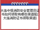 大连中级消防安全管理员证书如何领取有哪些渠道呢(大连消防证书领取渠道)