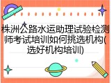 株洲公路水运助理试验检测师考试培训如何挑选机构(选好机构培训)