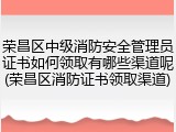 荣昌区中级消防安全管理员证书如何领取有哪些渠道呢(荣昌区消防证书领取渠道)