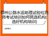 鄂州公路水运助理试验检测师考试培训如何挑选机构(选好机构培训)