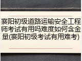 襄阳初级道路运输安全工程师考试有用吗难度如何含金量(襄阳初级考试有用难考)