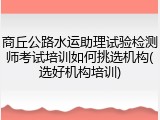商丘公路水运助理试验检测师考试培训如何挑选机构(选好机构培训)