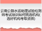 云南公路水运助理试验检测师考试培训如何挑选机构(选好机构考取资质)