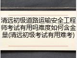 清远初级道路运输安全工程师考试有用吗难度如何含金量(清远初级考试有用难考)