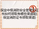 保定中级消防安全管理员证书如何领取有哪些渠道呢(保定消防证书领取渠道)